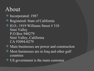 About Incorporated: 1987 Registered: State of California H.O.: 1919 Williams Street # 310 Simi Valley P.O.Box 940279 Simi Valley, California CA 93094-0279 Main businesses are power and construction Most businesses are in Iraq and other gulf countries US government is the main customer 