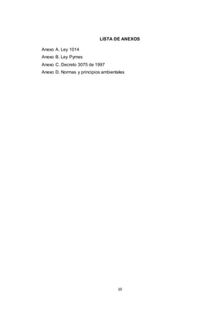 LISTA DE ANEXOS
Anexo A. Ley 1014
Anexo B. Ley Pymes
Anexo C. Decreto 3075 de 1997
Anexo D. Normas y principios ambientales

10

 