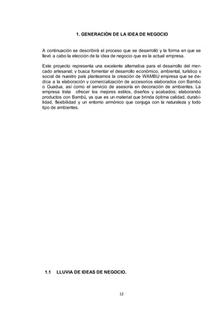 1. GENERACIÓN DE LA IDEA DE NEGOCIO

A continuación se describirá el proceso que se desarrolló y la forma en que se
llevó a cabo la elección de la idea de negocio que es la actual empresa.
Este proyecto representa una excelente alternativa para el desarrollo del mercado artesanal; y busca fomentar el desarrollo económico, ambiental, turístico y
social de nuestro país planteamos la creación de WAMBU empresa que se dedica a la elaboración y comercialización de accesorios elaborados con Bambú
o Guadua, así como el servicio de asesoría en decoración de ambientes. La
empresa trata ofrecer los mejores estilos, diseños y acabados; elaborando
productos con Bambú, ya que es un material que brinda óptima calidad, durabilidad, flexibilidad y un entorno armónico que conjuga con la naturaleza y todo
tipo de ambientes.

1.1

LLUVIA DE IDEAS DE NEGOCIO.

12

 