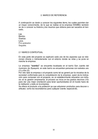 2. MARCO DE REFERENCIA

A continuación se darán a conocer los siguientes ítems, los cuales permiten dar
un mayor conocimiento, de lo que se realiza en la empresa WAMBÚ, también
se da a conocer su historia y los insumos que obtiene para ser sacados al mercado.
Lija
Bambú.
Guadua.
Laca.
Piro grabador.
Segueta.

2.1 MARCO CONTEXTUAL
En esta parte del proyecto se explicará cada uno de los aspectos que se relacionan directa o indirectamente con el entorno donde se sitúa y se pone en
marcha la empresa.
La empresa “wambú” se encuentra localizada en el barrio San Juanito del
municipio de Zipaquirá, en este barrio se encuentran personas con estratos uno
(1) y dos (2).
Por otro lado la empresa o el proyecto como tal se generó por la iniciativa de la
sociedad conformada para la consolidación de la empresa, quien da la motivación para comenzar con el proyecto, es un establecimiento educativo con énfasis en la gestión empresarial, el proceso se inicia en los grados decimos (10)
para dar una mejor orientación para tener oportunidades en el mundo fuera de
la institución y éxito en la empresa.
Se ofrece el producto a la población ya que adquieren productos para decorar o
artículos como los recordatorios para cualquier evento especial etc.

16

 