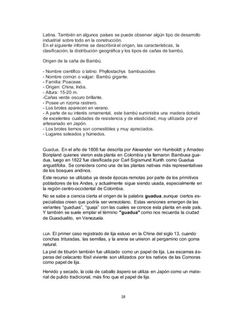 Latina. También en algunos países se puede observar algún tipo de desarrollo
industrial sobre todo en la construcción.
En el siguiente informe se describirá el origen, las características, la
clasificación, la distribución geográfica y los tipos de cañas de bambú.
Origen de la caña de Bambú.
- Nombre científico o latino: Phyllostachys bambusoides
- Nombre común o vulgar: Bambú gigante.
- Familia: Poaceae.
- Origen: China, India.
- Altura: 15-20 m.
-Cañas verde oscuro brillante.
- Posee un rizoma rastrero.
- Los brotes aparecen en verano.
- A parte de su interés ornamental, este bambú suministra una madera dotada
de excelentes cualidades de resistencia y de elasticidad, muy utilizada por el
artesanado en Japón.
- Los brotes tiernos son comestibles y muy apreciados.
- Lugares soleados y húmedos.

Guadua. En el año de 1806 fue descrita por Alexander von Humboldt y Amadeo
Bonpland quienes vieron esta planta en Colombia y la llamaron Bambusa guadua, luego en 1822 fue clasificada por Carl Sigismund Kunth como Guadua
angustifolia. Se considera como una de las plantas nativas más representativas
de los bosques andinos.
Este recurso se utilizaba ya desde épocas remotas por parte de los primitivos
pobladores de los Andes, y actualmente sigue siendo usada, especialmente en
la región centro-occidental de Colombia.
No se sabe a ciencia cierta el origen de la palabra guadua, aunque ciertos especialistas creen que podría ser venezolano. Estas versiones emergen de las
variantes “guaduas”, “guaja” con las cuales se conoce esta planta en este país.
Y también se suele emplar el término "guadua" como nos recuerda la ciudad
de Guasdualito, en Venezuela.

El primer caso registrado de lija estuvo en la China del siglo 13, cuando
conchas trituradas, las semillas, y la arena se unieron al pergamino con goma
natural.
LIJA.

La piel de tiburón también fue utilizado como un papel de lija. Las escamas ásperas del celacanto fósil viviente son utilizados por los nativos de las Comoras
como papel de lija.
Hervido y secado, la cola de caballo áspero se utiliza en Japón como un material de pulido tradicional, más fino que el papel de lija.

18

 
