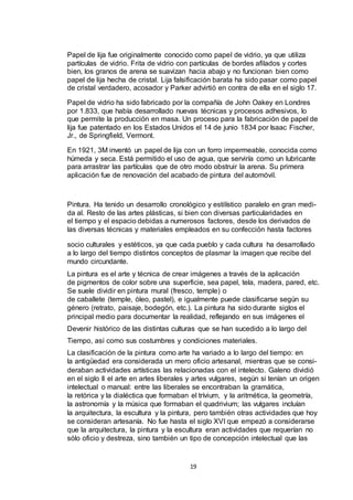 Papel de lija fue originalmente conocido como papel de vidrio, ya que utiliza
partículas de vidrio. Frita de vidrio con partículas de bordes afilados y cortes
bien, los granos de arena se suavizan hacia abajo y no funcionan bien como
papel de lija hecha de cristal. Lija falsificación barata ha sido pasar como papel
de cristal verdadero, acosador y Parker advirtió en contra de ella en el siglo 17.
Papel de vidrio ha sido fabricado por la compañía de John Oakey en Londres
por 1.833, que había desarrollado nuevas técnicas y procesos adhesivos, lo
que permite la producción en masa. Un proceso para la fabricación de papel de
lija fue patentado en los Estados Unidos el 14 de junio 1834 por Isaac Fischer,
Jr., de Springfield, Vermont.
En 1921, 3M inventó un papel de lija con un forro impermeable, conocida como
húmeda y seca. Está permitido el uso de agua, que serviría como un lubricante
para arrastrar las partículas que de otro modo obstruir la arena. Su primera
aplicación fue de renovación del acabado de pintura del automóvil.

Pintura. Ha tenido un desarrollo cronológico y estilístico paralelo en gran medida al. Resto de las artes plásticas, si bien con diversas particularidades en
el tiempo y el espacio debidas a numerosos factores, desde los derivados de
las diversas técnicas y materiales empleados en su confección hasta factores
socio culturales y estéticos, ya que cada pueblo y cada cultura ha desarrollado
a lo largo del tiempo distintos conceptos de plasmar la imagen que recibe del
mundo circundante.
La pintura es el arte y técnica de crear imágenes a través de la aplicación
de pigmentos de color sobre una superficie, sea papel, tela, madera, pared, etc.
Se suele dividir en pintura mural (fresco, temple) o
de caballete (temple, óleo, pastel), e igualmente puede clasificarse según su
género (retrato, paisaje, bodegón, etc.). La pintura ha sido durante siglos el
principal medio para documentar la realidad, reflejando en sus imágenes el
Devenir histórico de las distintas culturas que se han sucedido a lo largo del
Tiempo, así como sus costumbres y condiciones materiales.
La clasificación de la pintura como arte ha variado a lo largo del tiempo: en
la antigüedad era considerada un mero oficio artesanal, mientras que se consideraban actividades artísticas las relacionadas con el intelecto. Galeno dividió
en el siglo II el arte en artes liberales y artes vulgares, según si tenían un origen
intelectual o manual: entre las liberales se encontraban la gramática,
la retórica y la dialéctica que formaban el trívium, y la aritmética, la geometría,
la astronomía y la música que formaban el quadrivium; las vulgares incluían
la arquitectura, la escultura y la pintura, pero también otras actividades que hoy
se consideran artesanía. No fue hasta el siglo XVI que empezó a considerarse
que la arquitectura, la pintura y la escultura eran actividades que requerían no
sólo oficio y destreza, sino también un tipo de concepción intelectual que las

19

 
