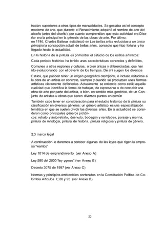 hacían superiores a otros tipos de manualidades. Se gestaba así el concepto
moderno de arte, que durante el Renacimiento adquirió el nombre de arte del
diseño (artes del diseño), por cuanto comprendían que esta actividad era Diseñar era la principal en la génesis de las obras de arte. Por último,
en 1746, Charles Batteux estableció en Las bellas artes reducidas a un único
principio la concepción actual de bellas artes, concepto que hizo fortuna y ha
llegado hasta la actualidad.
En la historia de la pintura es primordial el estudio de los estilos artísticos:
Cada periodo histórico ha tenido unas características concretas y definibles,
Comunes a otras regiones y culturas, o bien únicas y diferenciadas, que han
ido evolucionando con el devenir de los tiempos. De ahí surgen los diversos
Estilos, que pueden tener un origen geográfico otemporal, o incluso reducirse a
la obra de un artista en concreto, siempre y cuando se produzcan unas formas
artísticas claramente definitorias. Actualmente se entiende como estilo aquella
cualidad que identifica la forma de trabajar, de expresarse o de concebir una
obra de arte por parte del artista, o bien, en sentido más genérico, de un Conjunto de artistas u obras que tienen diversos puntos en común
También cabe tener en consideración para el estudio histórico de la pintura su
clasificación en diversos géneros: un género artístico es una especialización
temática en que se suelen dividir las diversas artes. En la actualidad se consideran como principales géneros pictóricos: retrato y autorretrato, desnudo, bodegón y vanidades, paisaje y marina,
pintura de mitología, pintura de historia, pintura religiosa y pintura de género.

2.3 marco legal
A continuación le daremos a conocer algunas de las leyes que rigen la empresa “wambú”
Ley 1014 de emprendimiento (ver Anexo A)
Ley 590 del 2000 “ley pymes” (ver Anexo B)
Decreto 3075 de 1997 (ver Anexo C)
Normas y principios ambientales contenidos en la Constitución Política de C olombia Artículos 7; 80 y 95 (ver Anexo D)

20

 