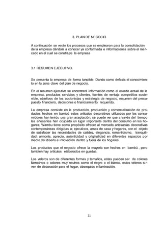3. PLAN DE NEGOCIO
A continuación se verán los procesos que se emplearon para la consolidación
de la empresa dándola a conocer ya conformada e informaciones sobre el mercado en el cual se constituye la empresa

3.1 RESUMEN EJECUTIVO.

Se presenta la empresa de forma tangible. Dando como énfasis el conocimiento en la zona clave del plan de negocio.
En el resumen ejecutivo se encontrará información como el estado actual de la
empresa, productos servicios y clientes, fuentes de ventaja competitiva sostenible, objetivos de los accionistas y estrategia de negocio, resumen del presupuesto financiero, decisiones o financiamiento requerido.
La empresa consiste en la producción, producción y comercialización de productos hechos en bambú estos artículos decorativos utilizados por los consumidores han tenido una gran aceptación; se puede ver que a través del tiempo
las artesanías han ocupado un lugar importante dentro del consumo en los hogares; Wambu tiene como propósito ofrecer al mercado artesanías decorativas
contemporáneas dirigidas a; ejecutivos, amas de casa y hogares, con el objeto
de satisfacer las necesidades de calidez, elegancia, romanticismo, tranquilidad, armonía, aprecio, autenticidad y originalidad en diferentes espacios por
medio del diseño e innovación dentro y fuera de los hogares.
Los productos que el negocio ofrece la mayoría son hechos en bambú , pero
también hay artículos elaborados en guadua.
Los veleros son de diferentes formas y tamaños, estas pueden ser de colores
llamativos o colores muy neutros como el negro o el blanco, estos veleros si rven de decoración para el hogar, obsequios e iluminación.

21

 