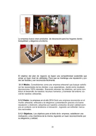 La empresa busca crear productos de decoración para los hogares dando
tranquilidad y elegancia al entorno.

El objetivo del plan de negocio es lograr una competitividad sostenible que
arroje un buen nivel de utilidades. Para que se mantenga una reputación y poder ser factible y ser reconocida fácilmente.
3.1.1 Misión. Consolidarnos como una empresa artesanal que busque satisfacer las necesidades de los clientes y sus expectativas, dando como resultado
decoraciones 100% naturales. Buscando alcanzar los objetivos, así como contribuir al desarrollo de nuestros recursos humanos y bienestar del entorno social de nuestras artesanías.
3.1.2 Visión. La empresa en el año 2014 Será una empresa reconocida en el
mundo artesanal, enfocada a la elegancia y presentación gracias a la buena
reputación y distinción, adquirida por nuestros productos de gran calidad siempre en contacto con la tendencia e innovación , logrando así enfrentar mercados nacionales.
3.1.3 Objetivos. Los objetivos para el éxito de la empresa, establecen una
motivación, a los miembros de la misma, logrando un buen reconocimiento por
su elegancia y calidad.

23

 