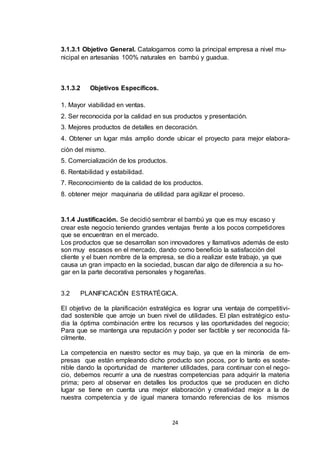 3.1.3.1 Objetivo General. Catalogarnos como la principal empresa a nivel municipal en artesanías 100% naturales en bambú y guadua.

3.1.3.2

Objetivos Específicos.

1. Mayor viabilidad en ventas.
2. Ser reconocida por la calidad en sus productos y presentación.
3. Mejores productos de detalles en decoración.
4. Obtener un lugar más amplio donde ubicar el proyecto para mejor elaboración del mismo.
5. Comercialización de los productos.
6. Rentabilidad y estabilidad.
7. Reconocimiento de la calidad de los productos.
8. obtener mejor maquinaria de utilidad para agilizar el proceso.

3.1.4 Justificación. Se decidió sembrar el bambú ya que es muy escaso y
crear este negocio teniendo grandes ventajas frente a los pocos competidores
que se encuentran en el mercado.
Los productos que se desarrollan son innovadores y llamativos además de esto
son muy escasos en el mercado, dando como beneficio la satisfacción del
cliente y el buen nombre de la empresa, se dio a realizar este trabajo, ya que
causa un gran impacto en la sociedad, buscan dar algo de diferencia a su hogar en la parte decorativa personales y hogareñas.
3.2

PLANIFICACIÓN ESTRATÉGICA.

El objetivo de la planificación estratégica es lograr una ventaja de competitividad sostenible que arroje un buen nivel de utilidades. El plan estratégico estudia la óptima combinación entre los recursos y las oportunidades del negocio;
Para que se mantenga una reputación y poder ser factible y ser reconocida fácilmente.
La competencia en nuestro sector es muy bajo, ya que en la minoría de empresas que están empleando dicho producto son pocos, por lo tanto es sostenible dando la oportunidad de mantener utilidades, para continuar con el negocio, debemos recurrir a una de nuestras competencias para adquirir la materia
prima; pero al observar en detalles los productos que se producen en dicho
lugar se tiene en cuenta una mejor elaboración y creatividad mejor a la de
nuestra competencia y de igual manera tomando referencias de los mismos

24

 