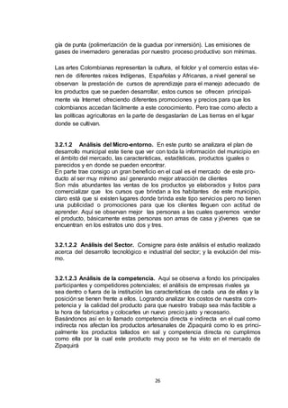 gía de punta (polimerización de la guadua por inmersión). Las emisiones de
gases de invernadero generadas por nuestro proceso productivo son mínimas.
Las artes Colombianas representan la cultura, el folclor y el comercio estas vi enen de diferentes raíces Indígenas, Españolas y Africanas, a nivel general se
observan la prestación de cursos de aprendizaje para el manejo adecuado de
los productos que se pueden desarrollar, estos cursos se ofrecen principalmente vía Internet ofreciendo diferentes promociones y precios para que los
colombianos accedan fácilmente a este conocimiento. Pero trae como afecto a
las políticas agricultoras en la parte de desgastarían de Las tierras en el lugar
donde se cultivan.

3.2.1.2 Análisis del Micro-entorno. En este punto se analizara el plan de
desarrollo municipal este tiene que ver con toda la información del municipio en
el ámbito del mercado, las características, estadísticas, productos iguales o
parecidos y en donde se pueden encontrar.
En parte trae consigo un gran beneficio en el cual es el mercado de este producto al ser muy mínimo así generando mejor atracción de clientes
Son más abundantes las ventas de los productos ya elaborados y listos para
comercializar que los cursos que brindan a los habitantes de este municipio,
claro está que si existen lugares donde brinda este tipo servicios pero no tienen
una publicidad o promociones para que los clientes lleguen con actitud de
aprender. Aquí se observan mejor las personas a las cuales queremos vender
el producto, básicamente estas personas son amas de casa y jóvenes que se
encuentran en los estratos uno dos y tres.

3.2.1.2.2 Análisis del Sector. Consigne para éste análisis el estudio realizado
acerca del desarrollo tecnológico e industrial del sector; y la evolución del mismo.

3.2.1.2.3 Análisis de la competencia. Aquí se observa a fondo los principales
participantes y competidores potenciales; el análisis de empresas rivales ya
sea dentro o fuera de la institución las características de cada una de ellas y la
posición se tienen frente a ellos. Logrando analizar los costos de nuestra competencia y la calidad del producto para que nuestro trabajo sea más factible a
la hora de fabricarlos y colocarles un nuevo precio justo y necesario.
Basándonos así en lo llamado competencia directa e indirecta en el cual como
indirecta nos afectan los productos artesanales de Zipaquirá como lo es principalmente los productos tallados en sal y competencia directa no cumplimos
como ella por la cual este producto muy poco se ha visto en el mercado de
Zipaquirá

26

 