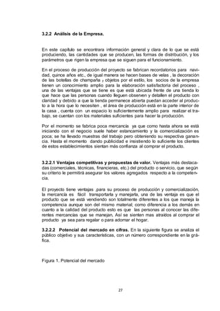 3.2.2 Análisis de la Empresa.

En este capítulo se encontrara información general y clara de lo que se está
produciendo, las cantidades que se producen, las formas de distribución, y los
parámetros que rigen la empresa que se siguen para el funcionamiento.
En el proceso de producción del proyecto se fabrican recordatorios para navidad, quince años etc., de igual manera se hacen bases de velas , la decoración
de las botellas de champaña y objetos por el estilo, los socios de la empresa
tienen un conocimiento amplio para la elaboración satisfactoria del proceso ,
una de las ventajas que se tiene es que está ubicada frente de una tienda lo
que hace que las personas cuando lleguen observen y detallen el producto con
claridad y debido a que la tienda permanece abierta puedan acceder al producto a la hora que lo necesiten , el área de producción está en la parte interior de
la casa , cuenta con un espacio lo suficientemente amplio para realizar el trabajo, se cuentan con los materiales suficientes para hacer la producción.
Por el momento se fabrica poca mercancía ya que como hasta ahora se está
iniciando con el negocio suele haber estancamiento y la comercialización es
poca; se ha llevado muestras del trabajo pero obteniendo su respectiva ganancia. Hasta el momento dando publicidad e insistiendo lo suficiente los clientes
de estos establecimientos sientan más confianza al comprar el producto.

3.2.2.1 Ventajas competitivas y propuestas de valor. Ventajas más destacadas (comerciales, técnicas, financieras, etc.) del producto o servicio, que según
su criterio le permitirá asegurar los valores agregados respecto a la competencia.
El proyecto tiene ventajas ,para su proceso de producción y comercialización,
la mercancía es fácil transportarla y manejarla, una de las ventaja es que el
producto que se está vendiendo son totalmente diferentes a los que maneja la
competencia aunque son del mismo material; como diferencia a los demás en
cuanto a la calidad del producto esto es que las personas al conocer las diferentes mercancías que se manejan, Así se sienten mas atraídos al comprar el
producto ya sea para regalar o para adornar el hogar.
3.2.2.2 Potencial del mercado en cifras. En la siguiente figura se analiza el
público objetivo y sus características, con un número correspondiente en la gráfica.

Figura 1. Potencial del mercado

27

 