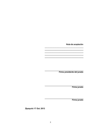 Nota de aceptación
_____________________________________
_____________________________________
_____________________________________
_____________________________________
_____________________________________

_____________________________________
Firma presidente del jurado

_____________________________________
Firma jurado

_____________________________________
Firma jurado

Zipaquirá 17 Oct. 2013

3

 