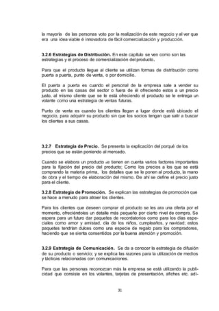 la mayoría de las personas voto por la realización de este negocio y al ver que
era una idea viable é innovadora de fácil comercialización y producción.

3.2.6 Estrategias de Distribución. En este capítulo se ven como son las
estrategias y el proceso de comercialización del producto.
Para que el producto llegue al cliente se utilizan formas de distribución como
puerta a puerta, punto de venta, o por domicilio.
El puerta a puerta es cuando el personal de la empresa sale a vender su
producto en las casas del sector o fuera de él ofreciendo estos a un precio
justo, al mismo cliente que se le está ofreciendo el producto se le entrega un
volante como una estrategia de ventas futuras.
Punto de venta es cuando los clientes llegan a lugar donde está ubicado el
negocio, para adquirir su producto sin que los socios tengan que salir a buscar
los clientes a sus casas.

3.2.7 Estrategia de Precio. Se presenta la explicación del porqué de los
precios que se están poniendo al mercado.
Cuando se elabora un producto s e tienen en cuenta varios factores importantes
para la fijación del precio del producto; Como los precios a los que se está
comprando la materia prima, los detalles que se le ponen al producto, la mano
de obra y el tiempo de elaboración del mismo. De ahí se define el precio justo
para el cliente.
3.2.8 Estrategia de Promoción. Se explican las estrategias de promoción que
se hace a menudo para atraer los clientes.
Para los clientes que deseen comprar el producto se les ara una oferta por el
momento, ofreciéndoles un detalle más pequeño por cierto nivel de compra. Se
espera para un futuro dar paquetes de recordatorios como para los días especiales como amor y amistad, día de los niños, cumpleaños, y navidad; estos
paquetes tendrían dulces como una especie de regalo para los compradores,
haciendo que se sienta consentidos por la buena atención y promoción.
3.2.9 Estrategia de Comunicación. Se da a conocer la estrategia de difusión
de su producto o servicio; y se explica las razones para la utilización de medios
y tácticas relacionadas con comunicaciones.
Para que las personas reconozcan más la empresa se está utilizando la publicidad que consiste en los volantes, tarjetas de presentación, afiches etc. adi-

31

 