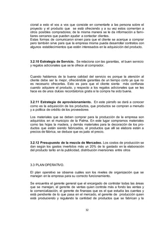 cional a esto el vos a vos que consiste en comentarle a las persona sobre el
proyecto y el producto que se está ofreciendo y a su vez estos comentan a
otros posibles compradores; de la misma manera se le da información a familiares cercanos que pueden ayudar a contactar clientes.
Estas formas de comunicaron sirven para que el cliente se acerque a comprar
pero también sirve para que la empresa misma pueda desarrollar contratos con
algunos establecimientos que estén interesados en la adquisición del producto.

3.2.10 Estrategia de Servicio. Se relaciona con las garantías, el buen servicio
y regalos adicionales que se le ofrece al comprador.

Cuando hablamos de la buena calidad del servicio es porque la atención al
cliente debe ser la mejor, ofreciéndole garantías de un tiempo corto ya que no
es necesario ofrecerlas. Esto es para que el cliente sienta más confianza
cuando adquiere el producto, y respecto a los regalos adicionales que se les
hace es de unos dulces recordatorios gratis si la compra ha sido buena.
3.2.11 Estrategia de aprovisionamiento. En este párrafo se dará a conocer
como es la adquisición de los productos, que productos se compran a menudo
y a política de crédito de los proveedores
Los materiales que se deben comprar para la producción de la empresa son
adquiridos en el municipio de la Palma. En este lugar compramos materiales
como las hojas la madera, y demás materiales para la decoración de los productos que están siendo fabricados, el productos que allí se elabora están a
precios de fábrica, se deduce que es justo el precio.

3.2.12 Presupuesto de la mezcla de Mercadeo. Los costos de producción se
dan según los gastos invertidos más un 20% de lo gastado en la elaboración
del producto tanto en la publicidad, distribución inversiones entre otros

3.3 PLAN OPERATIVO.
El plan operativo se observa cuáles son los niveles de organización que se
manejan en la empresa para su correcto funcionamiento.
Se encuentra el gerente general que el encargado de controlar todas las áreas
que se manejan, el gerente de ventas quien controla más a fondo las ventas y
la comercialización, el gerente de finanzas que es el que estudia las cuentas y
está pendiente de lo que pasa en el mercado, el gerente de producción quien
está produciendo y regulando la cantidad de productos que se fabrican y la

32

 