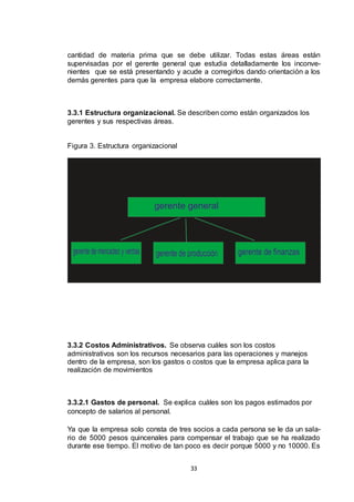 cantidad de materia prima que se debe utilizar. Todas estas áreas están
supervisadas por el gerente general que estudia detalladamente los inconvenientes que se está presentando y acude a corregirlos dando orientación a los
demás gerentes para que la empresa elabore correctamente.

3.3.1 Estructura organizacional. Se describen como están organizados los
gerentes y sus respectivas áreas.

Figura 3. Estructura organizacional

3.3.2 Costos Administrativos. Se observa cuáles son los costos
administrativos son los recursos necesarios para las operaciones y manejos
dentro de la empresa, son los gastos o costos que la empresa aplica para la
realización de movimientos

3.3.2.1 Gastos de personal. Se explica cuáles son los pagos estimados por
concepto de salarios al personal.
Ya que la empresa solo consta de tres socios a cada persona se le da un salario de 5000 pesos quincenales para compensar el trabajo que se ha realizado
durante ese tiempo. El motivo de tan poco es decir porque 5000 y no 10000. Es
33

 