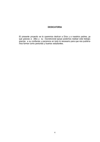 DEDICATORIA

El presente proyecto se lo queremos dedicar a Dios y a nuestros padres, ya
que gracias a ellos y su incondicional apoyo podemos realizar este trabajo;
gracias a su confianza y paciencia en todo lo necesario para que nos pudiéramos formar como personas y buenos estudiantes.

4

 
