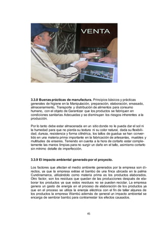 3.3.8 Buenas prácticas de manufactura. Principios básicos y prácticas
generales de higiene en la Manipulación, preparación, elaboración, envasado,
almacenamiento, Transporte y distribución de alimentos para consumo
humano, con el objeto de Garantizar que los productos se fabriquen en
condiciones sanitarias Adecuadas y se disminuyan los riesgos inherentes a la
producción.
Por lo tanto debe estar almacenada en un sitio donde no le pueda dar el sol ni
la humedad para que no pierda su textura ni su color natural, dada su flexibilidad, dureza, resistencia y forma cilíndrica, los tallos de guadua se han convertido en una materia prima importante en la fabricación de artesanías, muebles y
multitudes de enseres. Teniendo en cuenta a la hora de cortarlo estar completamente las manos limpias para no surgir un daño en el tallo, asimismo cortarlo
sin mínimo detalle de imperfección.
3.3.9 El impacto ambiental generado por el proyecto.
Los factores que afectan el medio ambiente generados por la empresa son directos, ya que la empresa extrae el bambú de una finca ubicada en la palma
Cundinamarca, utilizándolo como materia prima es los productos elaborados.
Otro factor, son los residuos que quedan de las producciones después de elaborar los productos ya que estos residuos no se pueden reciclar. La empresa
genera un gasto de energía en el proceso de elaboración de los productos ya
que en el proceso se utiliza la energía eléctrica con el fin de tallar algunos de
los productos la empresa Wambú además de general un impacto ambiental se
encarga de sembrar bambú para contrarrestar los efectos causados.

45

 