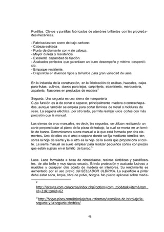 Puntillas. Clavos y puntillas fabricados de alambres brillantes con las propiedades mecánicas.
- Fabricadas con acero de bajo carbono
- Cabeza estriada
- Punta de diamante con y sin cabeza.
- Mayor dureza y resistencia.
- Excelente capacidad de fijación.
- Acabados perfectos que garantizan un buen desempeño y mínimo desperdicio.
- Empaque resistente.
- Disponible en diversos tipos y tamaños para gran variedad de usos
En la industria de la construcción, en la fabricación de estibas, huacales, cajas
para frutas, cultivos, clavos para tejas, carpintería, ebanistería, marquetería,
zapatería, fijaciones en productos de madera 2
Segueta. Una segueta es una sierra de marquetería
Cuya función es la de cortar o separar, principalmente madera o contrachapados, aunque también se emplea para cortar láminas de metal o molduras de
yeso. La segueta eléctrica, por otro lado, permite realizar unos cortes con más
precisión que la manual.
Las sierras de arco manuales, es decir, las seguetas, se utilizan realizando un
corte perpendicular al plano de la pieza de trabajo, la cual se monta en un tornillo de banco. Denominamos sierra manual a la que está formada por dos elementos. Uno de ellos es el arco o soporte donde se fija mediante tornillos tensores la hoja de sierra y la el otro es la hoja de la sierra que proporciona el corte. La sierra manual se suele emplear para realizar pequeños cortes con piezas
que están sujetas en el tornillo de banco.3

Laca. Laca formulada a base de nitrocelulosa, resinas sintéticas y plastificantes, de alto brillo y muy rápido secado. Brinda protección y acabado lustroso a
muebles y cualquier otro objeto de madera en interiores. Su rendimiento es
aumentado por el uso previo del SELLADOR ULBRIKA. La superficie a pintar
debe estar seca, limpia, libre de polvo, hongos. No puede aplicase sobre made2

http://lacasita.com.co/aceros/index.php?option=com_zoo&task=item&item_
id=21&Itemid=62
http://hogar.pisos.com/bricolaje/tus-reformas/utensilios-de-bricolaje/lasegueta-y-la-segueta-electrica/
3

48

 