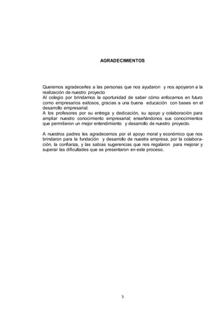 AGRADECIMIENTOS

Queremos agradecerles a las personas que nos ayudaron y nos apoyaron a la
realización de nuestro proyecto
Al colegio por brindarnos la oportunidad de saber cómo enfocarnos en futuro
como empresarios exitosos, gracias a una buena educación con bases en el
desarrollo empresarial.
A los profesores por su entrega y dedicación, su apoyo y colaboración para
ampliar nuestro conocimiento empresarial; enseñándonos sus conocimientos
que permitieron un mejor entendimiento y desarrollo de nuestro proyecto.
A nuestros padres les agradecemos por el apoyo moral y económico que nos
brindaron para la fundación y desarrollo de nuestra empresa, por la colaboración, la confianza, y las sabias sugerencias que nos regalaron para mejorar y
superar las dificultades que se presentaron en este proceso.

5

 