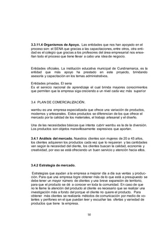 3.3.11.4 Organismos de Apoyo. Las entidades que nos han apoyado en el
proceso son: el SENA que gracias a las capacitaciones, entre otros, otra entidad es el colegio que gracias a los profesores del área empresarial nos enseñan todo el proceso que tiene llevar a cabo una idea de negocio.

Entidades oficiales. La institución educativa municipal de Cundinamarca, es la
entidad que más apoyo ha prestado en este proyecto, brindando
asesoría y capacitación en los temas administrativos.
Entidades privadas. El sena
Es el servicio nacional de aprendizaje el cual brinda mayores conocimientos
que permiten que la empresa siga creciendo a un nivel cada vez más superi or

3.4 PLAN DE COMERCIALIZACIÓN.
wambu es una empresa especializada que ofrece una variación de productos,
modernos y artesanales. Estos productos se diferencian de los que ofrece el
mercado por la calidad de los materiales, el trabajo artesanal y el diseño.
Una de las necesidades básicas que intenta cubrir wambu es la de la diversión.
Los productos son objetos maravillosamente expresivos que aportan.
3.4.1 Análisis del mercado. Nuestros clientes son mujeres de 20 a 45 años,
los clientes adquieren los productos cada vez que lo requieran y las cantidades
van según la necesidad del cliente, los clientes buscan la calidad, economía y
creatividad, por eso se está ofreciendo un buen servicio y atención hacia ellos.

3.4.2 Estrategia de mercado.
Estrategias que ayudan a la empresa a mejorar día a día sus ventas y producción. Para que una empresa logre obtener más de lo que está a presupuesto se
debe tener un mayor número de clientes y una breve expansión de territorio,
para que el producto se dé a conocer en toda la comunidad. En caso de que
no le llame la atención del producto al cliente es necesario que se realizar una
investigación más a fondo del porque el cliente no quiere el producto. Para
obtener más clientes se realizaría métodos de comunicación por medio de volantes y perifoneo en el que puedan leer y escuchar las ofertas y variedad de
productos que tiene la empresa.
50

 