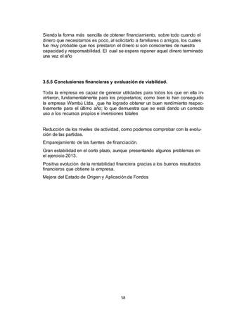 Siendo la forma más sencilla de obtener financiamiento, sobre todo cuando el
dinero que necesitamos es poco, al solicitarlo a familiares o amigos, los cuales
fue muy probable que nos prestaron el dinero si son conscientes de nuestra
capacidad y responsabilidad. El cual se espera reponer aquel dinero terminado
una vez el año

3.5.5 Conclusiones financieras y evaluación de viabilidad.
Toda la empresa es capaz de generar utilidades para todos los que en ella i nvirtieron, fundamentalmente para los propietarios; como bien lo han conseguido
la empresa Wambú Ltda. ¸que ha logrado obtener un buen rendimiento respectivamente para el último año; lo que demuestra que se está dando un correcto
uso a los recursos propios e inversiones totales

Reducción de los niveles de actividad, como podemos comprobar con la evolución de las partidas.
Emparejamiento de las fuentes de financiación.
Gran estabilidad en el corto plazo, aunque presentando algunos problemas en
el ejercicio 2013.
Positiva evolución de la rentabilidad financiera gracias a los buenos resultados
financieros que obtiene la empresa.
Mejora del Estado de Origen y Aplicación de Fondos

58

 