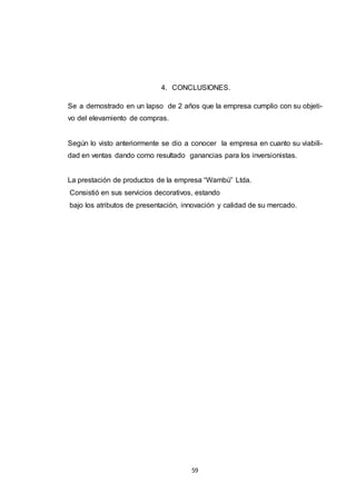 4. CONCLUSIONES.
Se a demostrado en un lapso de 2 años que la empresa cumplio con su objetivo del elevamiento de compras.

Según lo visto anteriormente se dio a conocer la empresa en cuanto su viabilidad en ventas dando como resultado ganancias para los inversionistas.
La prestación de productos de la empresa “Wambú” Ltda.
Consistió en sus servicios decorativos, estando
bajo los atributos de presentación, innovación y calidad de su mercado.

59

 