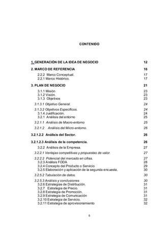 CONTENIDO

1. GENERACIÓN DE LA IDEA DE NEGOCIO

12

2. MARCO DE REFERENCIA

16

2.2.2 Marco Conceptual.
2.2.1 Marco Histórico.

17
17

3. PLAN DE NEGOCIO

21

3.1.1 Misión
3.1.2 Visión.
3.1.3 Objetivos

23
23
23

3.1.3.1 Objetivo General.

24

3.1.3.2 Objetivos Específicos.
3.1.4 Justificación.
3.2.1 Análisis del entorno

24
24
25

3.2.1.1 Análisis de Macro-entorno

25

3.2.1.2

26

Análisis del Micro-entorno.

3.2.1.2.2 Análisis del Sector.

26

3.2.1.2.3 Análisis de la competencia.

26

3.2.2 Análisis de la Empresa.

27

3.2.2.1 Ventajas competitivas y propuestas de valor.

27

3.2.2.2 Potencial del mercado en cifras.
3.2.3 Análisis FODA
3.2.4 Concepto del Producto o Servicio
3.2.5 Elaboración y aplicación de la segunda encuesta.

27
28
29
30

3.2.5.2 Tabulación de datos.

30

3.2.5.3 Análisis y conclusiones
3.2.6 Estrategias de Distribución.
3.2.7 Estrategia de Precio.
3.2.8 Estrategia de Promoción.
3.2.9 Estrategia de Comunicación
3.2.10 Estrategia de Servicio.
3.2.11 Estrategia de aprovisionamiento

30
31
31
31
31
32
32

6

 