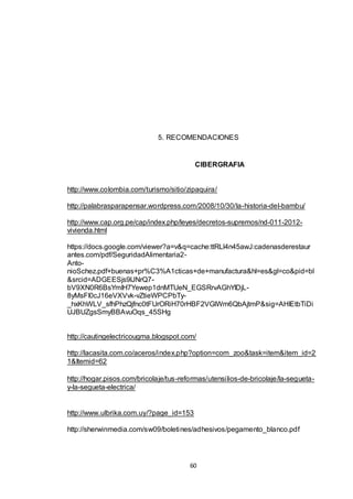 5. RECOMENDACIONES

CIBERGRAFIA

http://www.colombia.com/turismo/sitio/zipaquira/
http://palabrasparapensar.wordpress.com/2008/10/30/la-historia-del-bambu/
http://www.cap.org.pe/cap/index.php/leyes/decretos-supremos/nd-011-2012vivienda.html
https://docs.google.com/viewer?a=v&q=cache:ttRLl4n45awJ:cadenasderestaur
antes.com/pdf/SeguridadAlimentaria2AntonioSchez.pdf+buenas+pr%C3%A1cticas+de+manufactura&hl=es&gl=co&pid=bl
&srcid=ADGEESjs9lJNrQ7bV9XN0R6BsYmIH7Yewep1dnMTUeN_EGSRrvAGhYIDjL8yMsFI0cJ16eVXVvk-vZtieWPCPbTy_hxKhWLV_sfhPhzQjfnc0tFUrORiH70rHBF2VGlWm6QbAjtmP&sig=AHIEtbTiDi
UJBUZgsSmyBBAvuOqs_45SHg

http://cautingelectricougma.blogspot.com/
http://lacasita.com.co/aceros/index.php?option=com_zoo&task=item&item_id=2
1&Itemid=62
http://hogar.pisos.com/bricolaje/tus-reformas/utensilios-de-bricolaje/la-seguetay-la-segueta-electrica/

http://www.ulbrika.com.uy/?page_id=153
http://sherwinmedia.com/sw09/boletines/adhesivos/pegamento_blanco.pdf

60

 