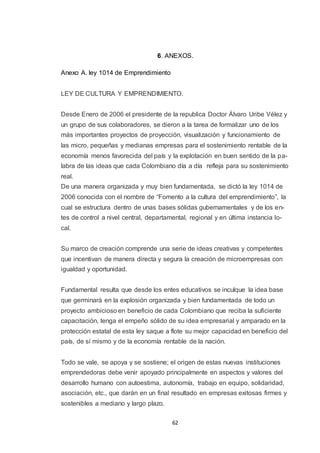 6. ANEXOS.
Anexo A. ley 1014 de Emprendimiento
LEY DE CULTURA Y EMPRENDIMIENTO.
Desde Enero de 2006 el presidente de la republica Doctor Álvaro Uribe Vélez y
un grupo de sus colaboradores, se dieron a la tarea de formalizar uno de los
más importantes proyectos de proyección, visualización y funcionamiento de
las micro, pequeñas y medianas empresas para el sostenimiento rentable de la
economía menos favorecida del país y la explotación en buen sentido de la palabra de las ideas que cada Colombiano día a día refleja para su sostenimiento
real.
De una manera organizada y muy bien fundamentada, se dictó la ley 1014 de
2006 conocida con el nombre de “Fomento a la cultura del emprendimiento”, la
cual se estructura dentro de unas bases sólidas gubernamentales y de los entes de control a nivel central, departamental, regional y en última instancia local.
Su marco de creación comprende una serie de ideas creativas y competentes
que incentivan de manera directa y segura la creación de microempresas con
igualdad y oportunidad.
Fundamental resulta que desde los entes educativos se inculque la idea base
que germinará en la explosión organizada y bien fundamentada de todo un
proyecto ambicioso en beneficio de cada Colombiano que reciba la suficiente
capacitación, tenga el empeño sólido de su idea empresarial y amparado en la
protección estatal de esta ley saque a flote su mejor capacidad en beneficio del
país, de sí mismo y de la economía rentable de la nación.
Todo se vale, se apoya y se sostiene; el origen de estas nuevas instituciones
emprendedoras debe venir apoyado principalmente en aspectos y valores del
desarrollo humano con autoestima, autonomía, trabajo en equipo, solidaridad,
asociación, etc., que darán en un final resultado en empresas exitosas firmes y
sostenibles a mediano y largo plazo.
62

 