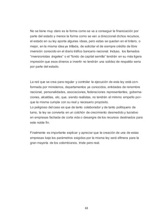 No se tiene muy claro es la forma como se va a conseguir la financiación por
parte del estado y menos la forma como se van a direccional dichos recursos,
el estado en su ley aporta algunas ideas, pero estas se quedan en el tintero, o
mejor, en la misma idea ya trillada, de solicitar el de siempre crédito de libre
inversión conocido en el diario tráfico bancario nacional. Incluso, los llamados
“inversionistas ángeles” o el “fondo de capital semilla” tendrán en su más ligera
impresión que esos dineros a invertir no tendrán una solidez de respaldo seria
por parte del estado.

La red que se crea para regular y controlar la ejecución de esta ley está conformada por ministerios, departamentos ya conocidos, entidades de renombre
nacional, personalidades, asociaciones, federaciones representantes, gobernaciones, alcaldías, etc, que, siendo realistas, no tendrán el mínimo empeño porque la misma cumpla con su real y necesario propósito.
Lo peligroso del caso es que de tanto colaborador y de tanto politiquero de
turno, la ley se convierta en un colchón de crecimiento desmedido y lucrativo
en empresas fachada de corta vida o desangre de los recursos destinados para
este noble fin.
Finalmente es importante explicar y apreciar que la creación de una de estas
empresas bajo los parámetros exigidos por la misma ley será efímera para la
gran mayoría de los colombianos, triste pero real.

63

 