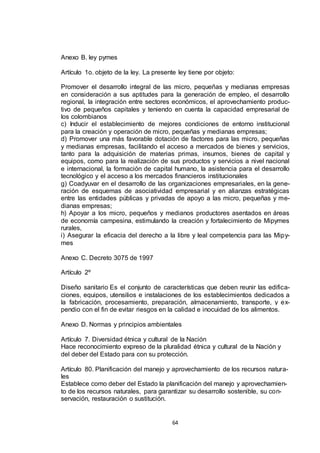 Anexo B. ley pymes
Artículo 1o. objeto de la ley. La presente ley tiene por objeto:
Promover el desarrollo integral de las micro, pequeñas y medianas empresas
en consideración a sus aptitudes para la generación de empleo, el desarrollo
regional, la integración entre sectores económicos, el aprovechamiento productivo de pequeños capitales y teniendo en cuenta la capacidad empresarial de
los colombianos
c) Inducir el establecimiento de mejores condiciones de entorno institucional
para la creación y operación de micro, pequeñas y medianas empresas;
d) Promover una más favorable dotación de factores para las micro, pequeñas
y medianas empresas, facilitando el acceso a mercados de bienes y servicios,
tanto para la adquisición de materias primas, insumos, bienes de capital y
equipos, como para la realización de sus productos y servicios a nivel nacional
e internacional, la formación de capital humano, la asistencia para el desarrollo
tecnológico y el acceso a los mercados financieros institucionales
g) Coadyuvar en el desarrollo de las organizaciones empresariales, en la generación de esquemas de asociatividad empresarial y en alianzas estratégicas
entre las entidades públicas y privadas de apoyo a las micro, pequeñas y medianas empresas;
h) Apoyar a los micro, pequeños y medianos productores asentados en áreas
de economía campesina, estimulando la creación y fortalecimiento de Mipymes
rurales,
i) Asegurar la eficacia del derecho a la libre y leal competencia para las Mipymes
Anexo C. Decreto 3075 de 1997
Artículo 2º
Diseño sanitario Es el conjunto de características que deben reunir las edificaciones, equipos, utensilios e instalaciones de los establecimientos dedicados a
la fabricación, procesamiento, preparación, almacenamiento, transporte, y expendio con el fin de evitar riesgos en la calidad e inocuidad de los alimentos.
Anexo D. Normas y principios ambientales
Artículo 7. Diversidad étnica y cultural de la Nación
Hace reconocimiento expreso de la pluralidad étnica y cultural de la Nación y
del deber del Estado para con su protección.
Artículo 80. Planificación del manejo y aprovechamiento de los recursos naturales
Establece como deber del Estado la planificación del manejo y aprovechamiento de los recursos naturales, para garantizar su desarrollo sostenible, su conservación, restauración o sustitución.

64

 