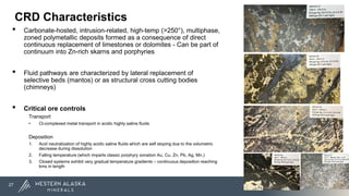 CRD Characteristics
• Carbonate-hosted, intrusion-related, high-temp (>250°), multiphase,
zoned polymetallic deposits formed as a consequence of direct
continuous replacement of limestones or dolomites - Can be part of
continuum into Zn-rich skarns and porphyries
• Fluid pathways are characterized by lateral replacement of
selective beds (mantos) or as structural cross cutting bodies
(chimneys)
• Critical ore controls
Transport
• Cl-complexed metal transport in acidic highly saline fluids
Deposition
1. Acid neutralization of highly acidic saline fluids which are self stoping due to the volumetric
decrease during dissolution
2. Falling temperature (which imparts classic porphyry zonation Au, Cu, Zn, Pb, Ag, Mn.)
3. Closed systems exhibit very gradual temperature gradients – continuous deposition reaching
kms in length
27
 