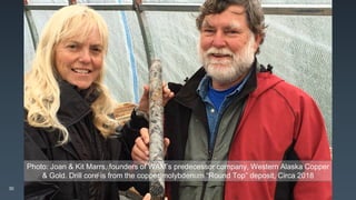 Photo: Joan & Kit Marrs, founders of WAM’s predecessor company, Western Alaska Copper
& Gold. Drill core is from the copper/molybdenum “Round Top” deposit, Circa 2018
30
 