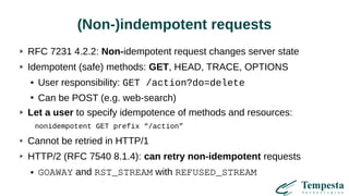 (Non-)indempotent requests
RFC 7231 4.2.2: Non-idempotent request changes server state
Idempotent (safe) methods: GET, HEAD, TRACE, OPTIONS
● User responsibility: GET /action?do=delete
●
Can be POST (e.g. web-search)
Let a user to specify idempotence of methods and resources:
nonidempotent GET prefix “/action”
Cannot be retried in HTTP/1
HTTP/2 (RFC 7540 8.1.4): can retry non-idempotent requests
● GOAWAY and RST_STREAM with REFUSED_STREAM
 