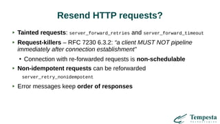 Resend HTTP requests?
Tainted requests: server_forward_retries and server_forward_timeout
Request-killers – RFC 7230 6.3.2: “a client MUST NOT pipeline
immediately after connection establishment”
●
Connection with re-forwarded requests is non-schedulable
Non-idempotent requests can be reforwarded
server_retry_nonidempotent
Error messages keep order of responses
 