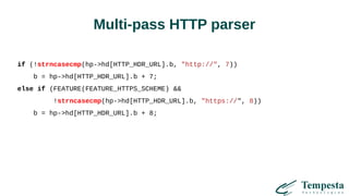 Multi-pass HTTP parser
if (!strncasecmp(hp->hd[HTTP_HDR_URL].b, "http://", 7))
b = hp->hd[HTTP_HDR_URL].b + 7;
else if (FEATURE(FEATURE_HTTPS_SCHEME) &&
!strncasecmp(hp->hd[HTTP_HDR_URL].b, "https://", 8))
b = hp->hd[HTTP_HDR_URL].b + 8;
 