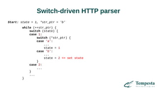 Switch-driven HTTP parser
Start: state = 1, *str_ptr = 'b'
while (++str_ptr) {
switch (state) {
case 1:
switch (*str_ptr) {
case 'a':
...
state = 1
case 'b':
...
state = 2 <= set state
}
case 2:
...
}
...
}
 