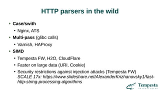 HTTP parsers in the wild
Case/swith
●
Nginx, ATS
Multi-pass (glibc calls)
●
Varnish, HAProxy
SIMD
●
Tempesta FW, H2O, CloudFlare
●
Faster on large data (URI, Cookie)
●
Security restrictions against injection attacks (Tempesta FW)
SCALE 17x: https://www.slideshare.net/AlexanderKrizhanovsky1/fast-
http-string-processing-algorithms
 