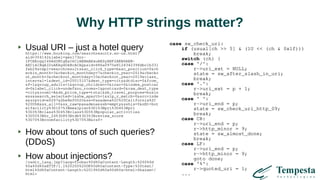Why HTTP strings matter?
Usual URI – just a hotel queryhttps://www.booking.com/searchresults.en-us.html?
aid=304142&label=gen173nr-
1FCAEoggI46AdIM1gEaIkCiAEBmAExuAEZyAEP2AEB6AEB-
AECiAIBqAIDuAKAg4DkBcACAQ&sid=686a0975e8124342396dbc1b331
fab24&tmpl=searchresults&ac_click_type=b&ac_position=0&ch
eckin_month=3&checkin_monthday=7&checkin_year=2019&checko
ut_month=3&checkout_monthday=10&checkout_year=2019&class_
interval=1&dest_id=20015107&dest_type=city&dtdisc=0&from_
sf=1&group_adults=1&group_children=0&inac=0&index_postcar
d=0&label_click=undef&no_rooms=1&postcard=0&raw_dest_type
=city&room1=A&sb_price_type=total&sb_travel_purpose=busin
ess&search_selected=1&shw_aparth=1&slp_r_match=0&src=inde
x&srpvid=e0267a2be8ef0020&ss=Pasadena%2C%20California%2C
%20USA&ss_all=0&ss_raw=pasadena&ssb=empty&sshis=0&nflt=hot
elfacility%3D107%3Bmealplan%3D1%3Bpri%3D4%3Bpri
%3D3%3Bclass%3D4%3Bclass%3D5%3Bpopular_activities
%3D55%3Bhr_24%3D8%3Btdb%3D3%3Breview_score
%3D70%3Broomfacility%3D75%3B&rsf=
How about tons of such queries?
(DDoS)
How about injections?/redir_lang.jsp?lang=foobar%0d%0aContent-Length:%200%0d
%0a%0d%0aHTTP/1.1%20200%20OK%0d%0aContent-Type:%20text/
html%0d%0aContent-Length:%2019%0d%0a%0d%0a<html>Shazam</
html>
case sw_check_uri:
if (usual[ch >> 5] & (1U << (ch & 0x1f)))
break;
switch (ch) {
case '/':
r->uri_ext = NULL;
state = sw_after_slash_in_uri;
break;
case '.':
r->uri_ext = p + 1;
break;
case ' ':
r->uri_end = p;
state = sw_check_uri_http_09;
break;
case CR:
r->uri_end = p;
r->http_minor = 9;
state = sw_almost_done;
break;
case LF:
r->uri_end = p;
r->http_minor = 9;
goto done;
case '%':
r->quoted_uri = 1;
...
 