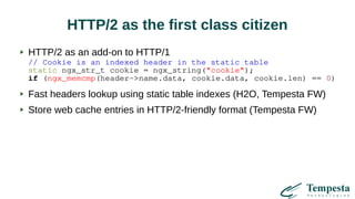 HTTP/2 as the first class citizen
HTTP/2 as an add-on to HTTP/1
// Cookie is an indexed header in the static table
static ngx_str_t cookie = ngx_string("cookie");
if (ngx_memcmp(header->name.data, cookie.data, cookie.len) == 0)
Fast headers lookup using static table indexes (H2O, Tempesta FW)
Store web cache entries in HTTP/2-friendly format (Tempesta FW)
 