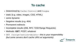 To cache
Determined by Cache-Control and Pragma
static (e.g. video, images, CSS, HTML)
some dynamic
Negative results (e.g. 404)
Permanent redirects
Incomplete results (206, RFC 7233 Range Requests)
Methods: GET, POST, whatever
GET /script?action=delete – this is your responsibility
(but some servers don't cache URIs w/ arguments)
 