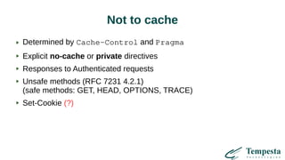 Not to cache
Determined by Cache-Control and Pragma
Explicit no-cache or private directives
Responses to Authenticated requests
Unsafe methods (RFC 7231 4.2.1)
(safe methods: GET, HEAD, OPTIONS, TRACE)
Set-Cookie (?)
 