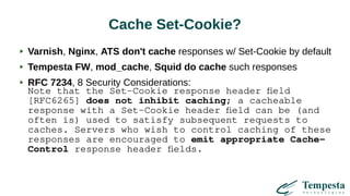 Cache Set-Cookie?
Varnish, Nginx, ATS don't cache responses w/ Set-Cookie by default
Tempesta FW, mod_cache, Squid do cache such responses
RFC 7234, 8 Security Considerations:
Note that the Set-Cookie response header field
[RFC6265] does not inhibit caching; a cacheable
response with a Set-Cookie header field can be (and
often is) used to satisfy subsequent requests to
caches. Servers who wish to control caching of these
responses are encouraged to emit appropriate Cache-
Control response header fields.
 