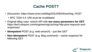 Cache POST?
Discussion: https://www.mnot.net/blog/2012/09/24/caching_POST
●
RFC 7234 4.4: URI must be invalidated
Original eBay case: search API with too many parameters for GET
https://tech.ebayinc.com/engineering/caching-http-post-requests-and-
responses/
Idempotent POST (e.g. web-serarch) – just like GET
Non-idempotent POST (e.g. blog comment) – cache response for
following GET
 