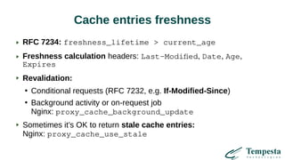 Cache entries freshness
RFC 7234: freshness_lifetime > current_age
Freshness calculation headers: Last-Modified, Date, Age,
Expires
Revalidation:
●
Conditional requests (RFC 7232, e.g. If-Modified-Since)
●
Background activity or on-request job
Nginx: proxy_cache_background_update
Sometimes it’s OK to return stale cache entries:
Nginx: proxy_cache_use_stale
 