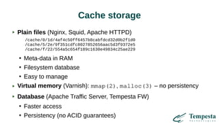 Cache storage
Plain files (Nginx, Squid, Apache HTTPD)
/cache/0/1d/4af4c50ff6457b8cabfdcd32d0b2f1d0
/cache/5/2e/9f351cdfc8027852656aac5d3f9372e5
/cache/f/22/554a5c654f189c1630e49834c25ae229
●
Meta-data in RAM
●
Filesystem database
●
Easy to manage
Virtual memory (Varnish): mmap(2), malloc(3) – no persistency
Database (Apache Traffic Server, Tempesta FW)
●
Faster access
●
Persistency (no ACID guarantees)
 