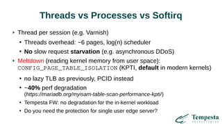 Threads vs Processes vs Softirq
Thread per session (e.g. Varnish)
●
Threads overhead: ~6 pages, log(n) scheduler
●
No slow request starvation (e.g. asynchronous DDoS)
Meltdown (reading kernel memory from user space):
CONFIG_PAGE_TABLE_ISOLATION (KPTI, default in modern kernels)
●
no lazy TLB as previously, PCID instead
●
~40% perf degradation
(https://mariadb.org/myisam-table-scan-performance-kpti/)
●
Tempesta FW: no degradation for the in-kernel workload
●
Do you need the protection for single user edge server?
 