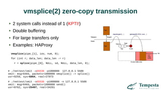vmsplice(2) zero-copy transmission
2 system calls instead of 1 (KPTI!)
Double buffering
For large transfers only
Examples: HAProxy
vmsplice(pipe_[1], iov, num, 0);
for (int r; data_len; data_len -= r)
r = splice(pipe_[0], NULL, sd, NULL, data_len, 0);
# ./nettest/xmit -s65536 -p1000000 127.0.0.1 5500
xmit: msg=64kb, packets=1000000 vmsplice() -> splice()
usr=9259, sys=6864, real=27973
# ./nettest/xmit -s65536 -p1000000 -n 127.0.0.1 5500
xmit: msg=64kb, packets=1000000 send()
usr=8762, sys=25497, real=34261
 