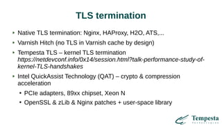 TLS termination
Native TLS termination: Nginx, HAProxy, H2O, ATS,...
Varnish Hitch (no TLS in Varnish cache by design)
Tempesta TLS – kernel TLS termination
https://netdevconf.info/0x14/session.html?talk-performance-study-of-
kernel-TLS-handshakes
Intel QuickAssist Technology (QAT) – crypto & compression
acceleration
●
PCIe adapters, 89xx chipset, Xeon N
●
OpenSSL & zLib & Nginx patches + user-space library
 