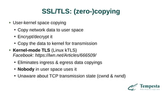 SSL/TLS: (zero-)copying
User-kernel space copying
●
Copy network data to user space
●
Encrypt/decrypt it
●
Copy the data to kernel for transmission
Kernel-mode TLS (Linux kTLS)
Facebook: https://lwn.net/Articles/666509/
●
Eliminates ingress & egress data copyings
●
Nobody in user space uses it
●
Unaware about TCP transmission state (cwnd & rwnd)
 