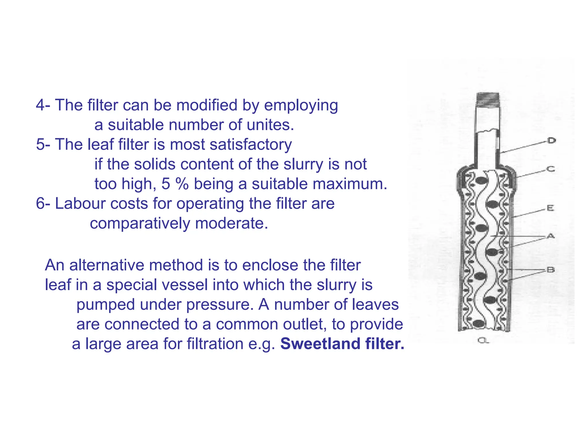 4- The filter can be modified by employing
a suitable number of unites.
5- The leaf filter is most satisfactory
if the solids content of the slurry is not
too high, 5 % being a suitable maximum.
6- Labour costs for operating the filter are
comparatively moderate.
An alternative method is to enclose the filter
leaf in a special vessel into which the slurry is
pumped under pressure. A number of leaves
are connected to a common outlet, to provide
a large area for filtration e.g. Sweetland filter.
 