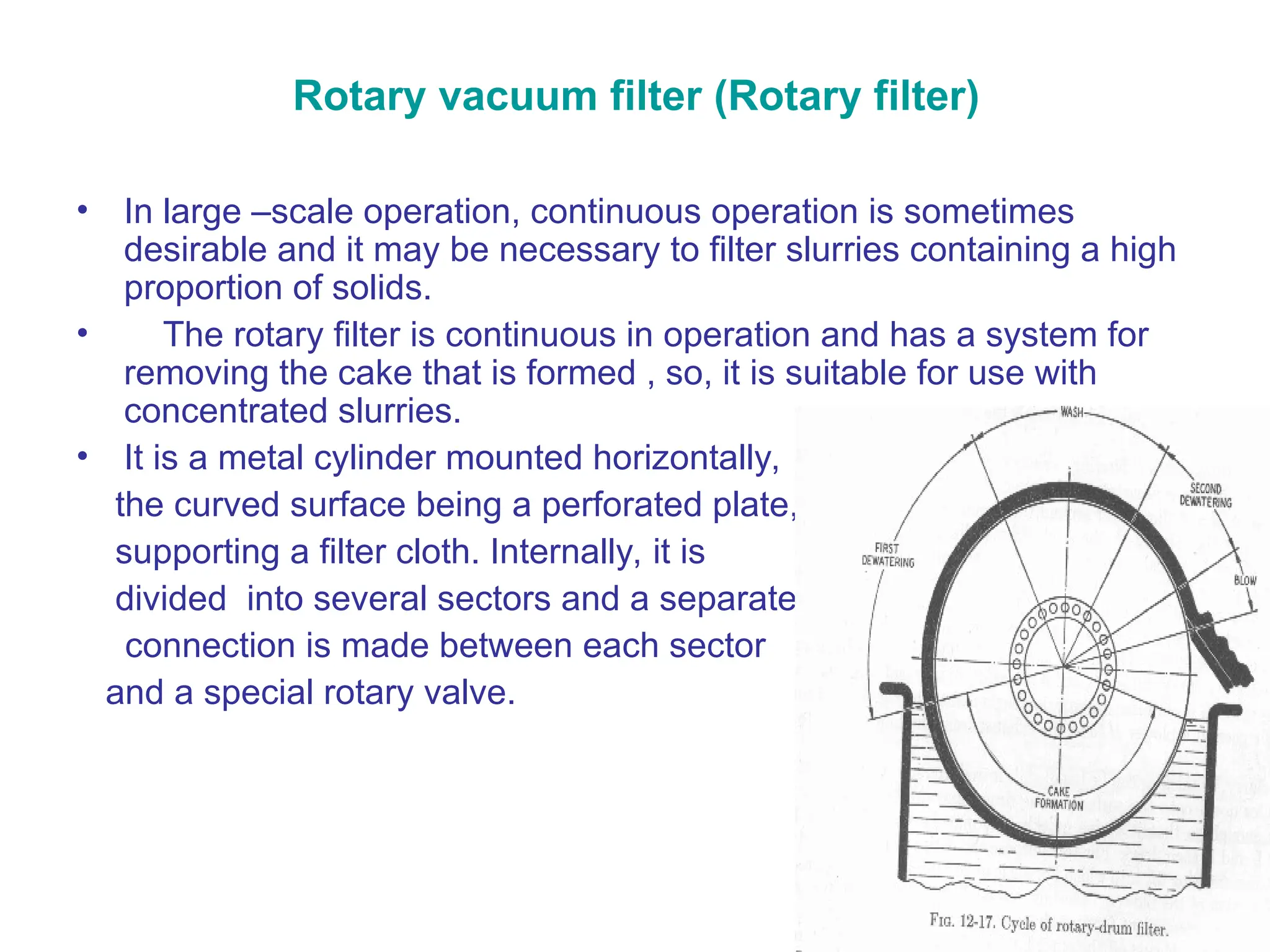 Rotary vacuum filter (Rotary filter)
• In large –scale operation, continuous operation is sometimes
desirable and it may be necessary to filter slurries containing a high
proportion of solids.
• The rotary filter is continuous in operation and has a system for
removing the cake that is formed , so, it is suitable for use with
concentrated slurries.
• It is a metal cylinder mounted horizontally,
the curved surface being a perforated plate,
supporting a filter cloth. Internally, it is
divided into several sectors and a separate
connection is made between each sector
and a special rotary valve.
 